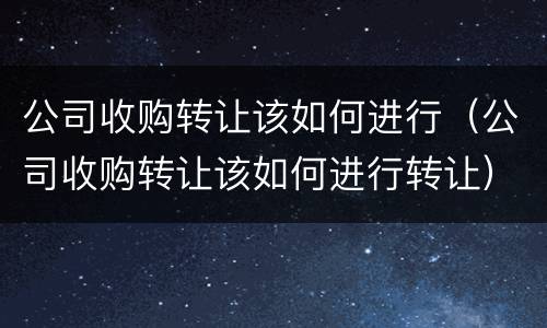 公司收购转让该如何进行（公司收购转让该如何进行转让）