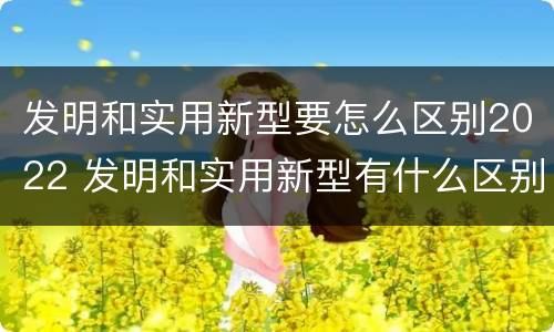 发明和实用新型要怎么区别2022 发明和实用新型有什么区别