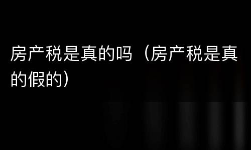 房产税是真的吗（房产税是真的假的）