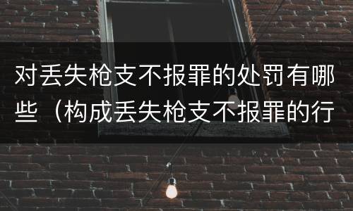 对丢失枪支不报罪的处罚有哪些（构成丢失枪支不报罪的行为）