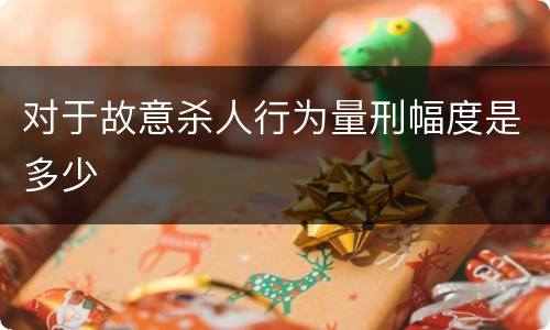 对于故意杀人行为量刑幅度是多少