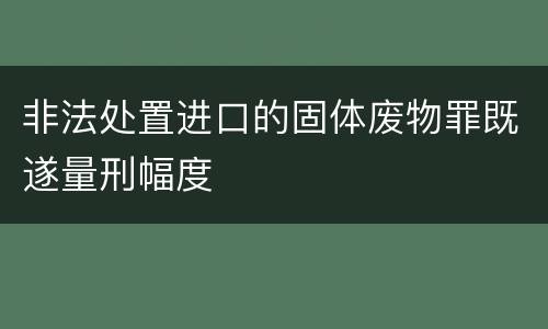 非法处置进口的固体废物罪既遂量刑幅度