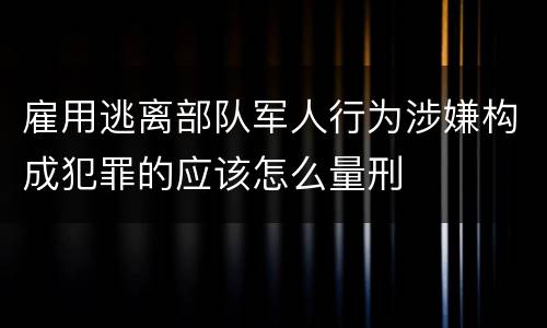 雇用逃离部队军人行为涉嫌构成犯罪的应该怎么量刑