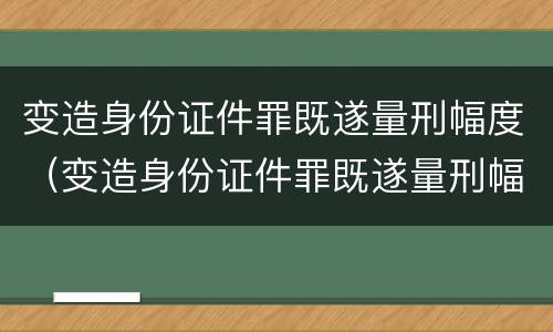 变造身份证件罪既遂量刑幅度（变造身份证件罪既遂量刑幅度是多少）