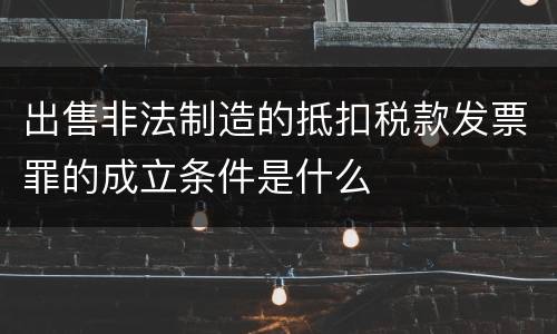 出售非法制造的抵扣税款发票罪的成立条件是什么