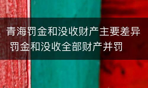 青海罚金和没收财产主要差异 罚金和没收全部财产并罚