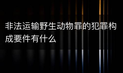 非法运输野生动物罪的犯罪构成要件有什么