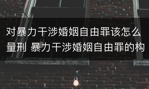 对暴力干涉婚姻自由罪该怎么量刑 暴力干涉婚姻自由罪的构成要件