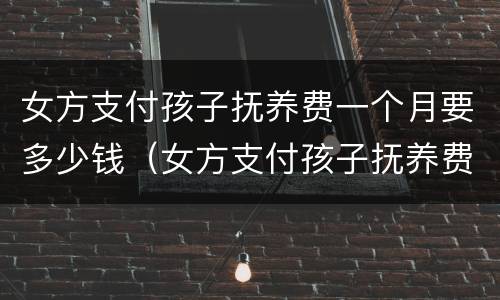 女方支付孩子抚养费一个月要多少钱（女方支付孩子抚养费一个月要多少钱呢）