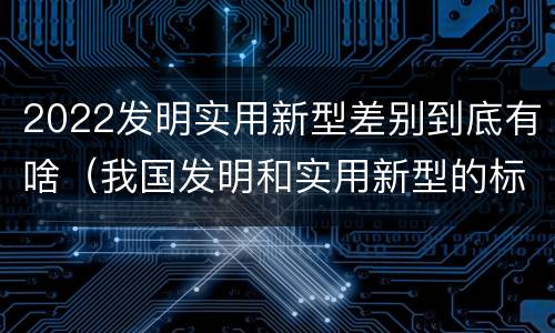2022发明实用新型差别到底有啥（我国发明和实用新型的标准）