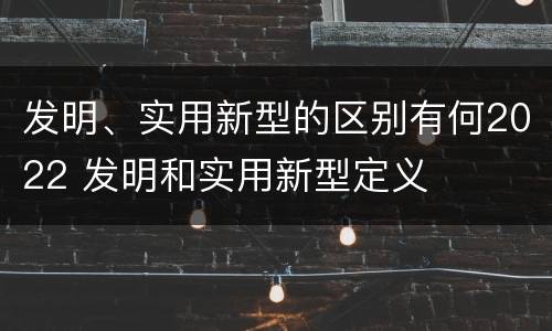 发明、实用新型的区别有何2022 发明和实用新型定义