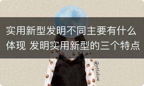 实用新型发明不同主要有什么体现 发明实用新型的三个特点