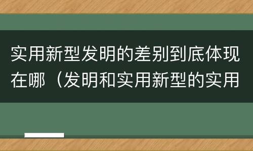 实用新型发明的差别到底体现在哪（发明和实用新型的实用性）