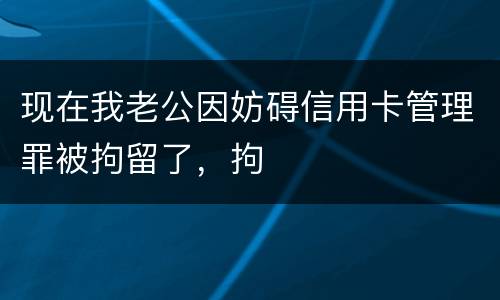 现在我老公因妨碍信用卡管理罪被拘留了，拘