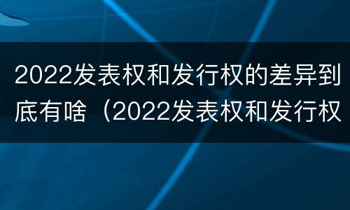 2022发表权和发行权的差异到底有啥（2022发表权和发行权的差异到底有啥区别）