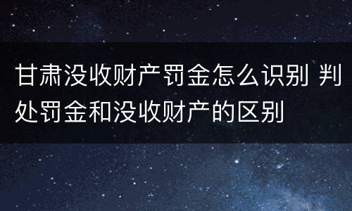 甘肃没收财产罚金怎么识别 判处罚金和没收财产的区别