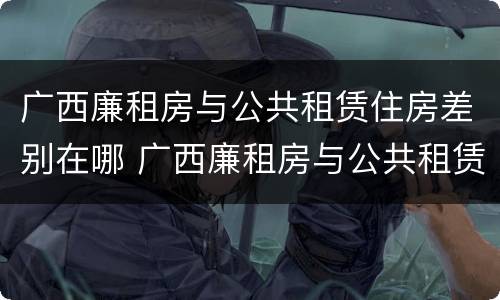广西廉租房与公共租赁住房差别在哪 广西廉租房与公共租赁住房差别在哪儿