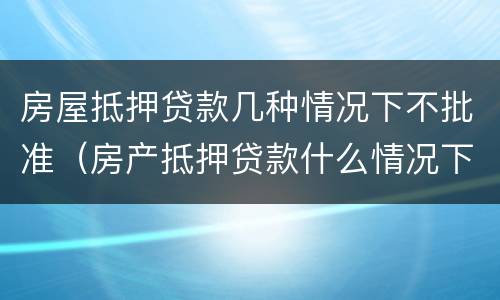 房屋抵押贷款几种情况下不批准（房产抵押贷款什么情况下贷不到款）