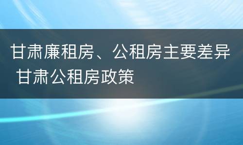 甘肃廉租房、公租房主要差异 甘肃公租房政策