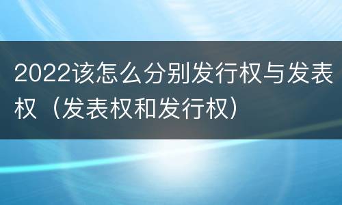 2022该怎么分别发行权与发表权（发表权和发行权）