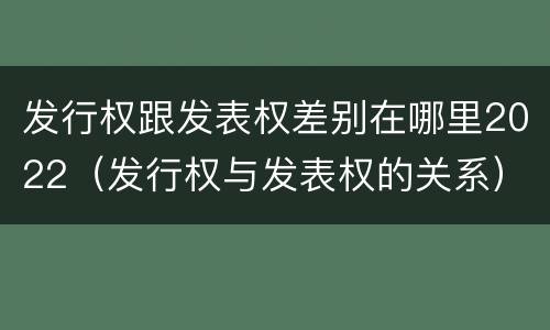 发行权跟发表权差别在哪里2022（发行权与发表权的关系）