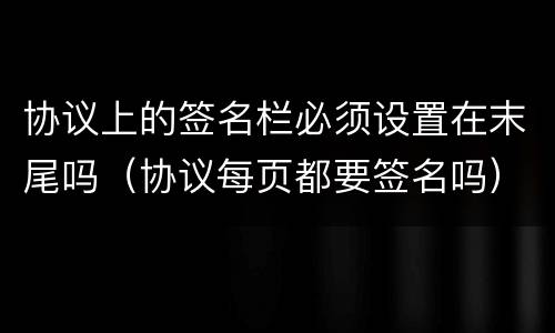 协议上的签名栏必须设置在末尾吗（协议每页都要签名吗）