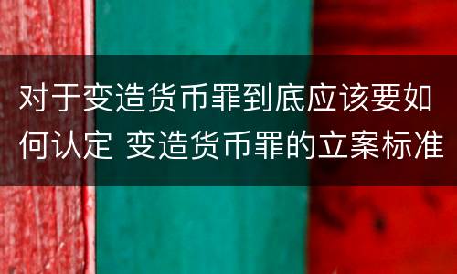 对于变造货币罪到底应该要如何认定 变造货币罪的立案标准