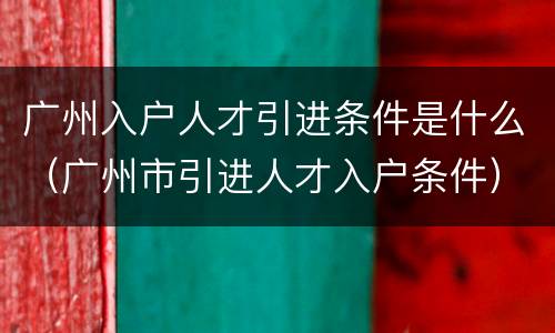 广州入户人才引进条件是什么（广州市引进人才入户条件）