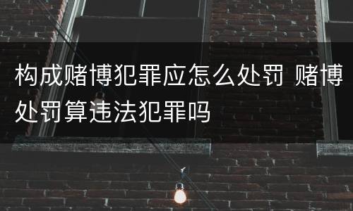 构成赌博犯罪应怎么处罚 赌博处罚算违法犯罪吗
