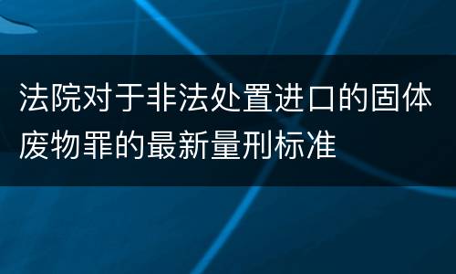 法院对于非法处置进口的固体废物罪的最新量刑标准