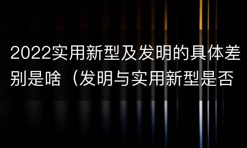 2022实用新型及发明的具体差别是啥（发明与实用新型是否具有实用性）
