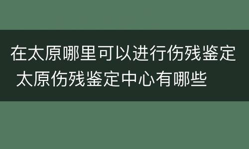 在太原哪里可以进行伤残鉴定 太原伤残鉴定中心有哪些
