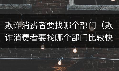 欺诈消费者要找哪个部门（欺诈消费者要找哪个部门比较快）