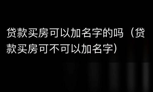 贷款买房可以加名字的吗（贷款买房可不可以加名字）