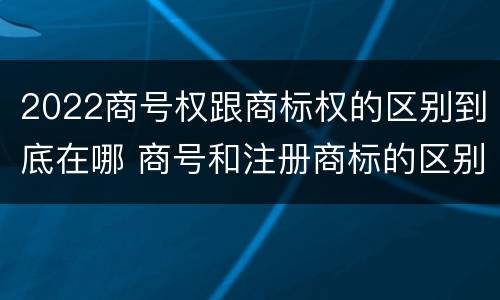 2022商号权跟商标权的区别到底在哪 商号和注册商标的区别