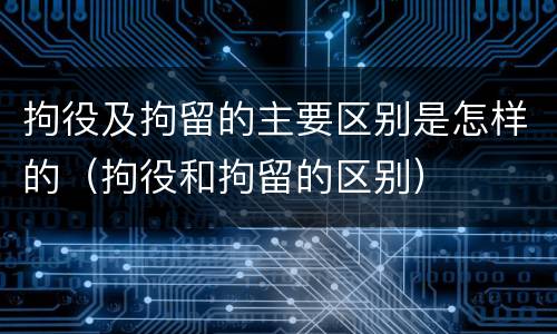 拘役及拘留的主要区别是怎样的（拘役和拘留的区别）