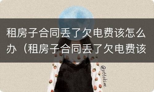 租房子合同丢了欠电费该怎么办（租房子合同丢了欠电费该怎么办呢）