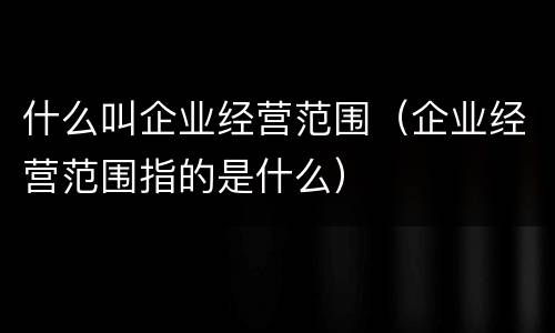 什么叫企业经营范围（企业经营范围指的是什么）