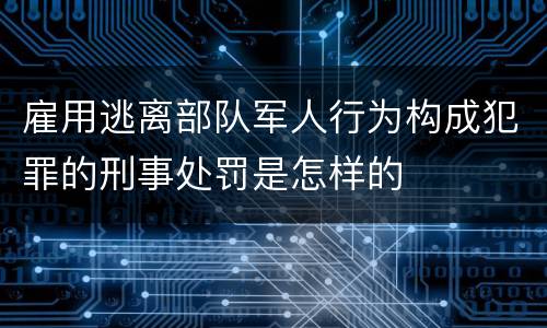 雇用逃离部队军人行为构成犯罪的刑事处罚是怎样的