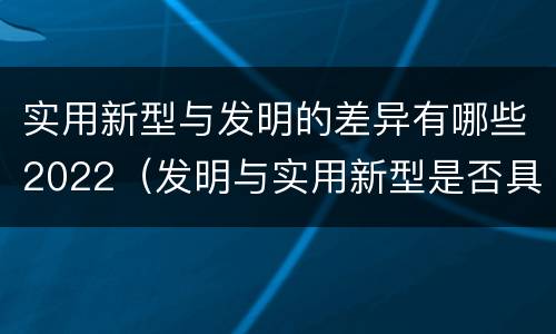 实用新型与发明的差异有哪些2022（发明与实用新型是否具有实用性）