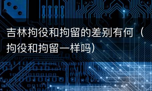 吉林拘役和拘留的差别有何（拘役和拘留一样吗）