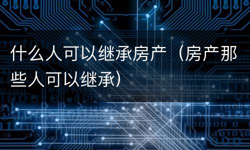 什么人可以继承房产（房产那些人可以继承）