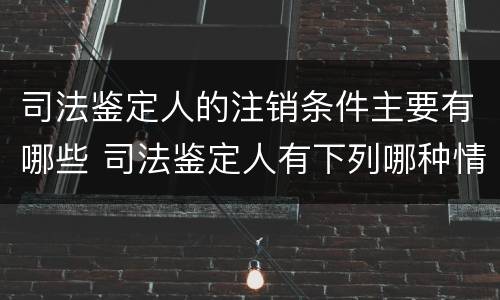 司法鉴定人的注销条件主要有哪些 司法鉴定人有下列哪种情形的注销