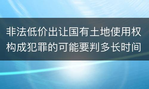 非法低价出让国有土地使用权构成犯罪的可能要判多长时间