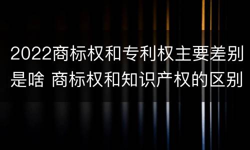 2022商标权和专利权主要差别是啥 商标权和知识产权的区别