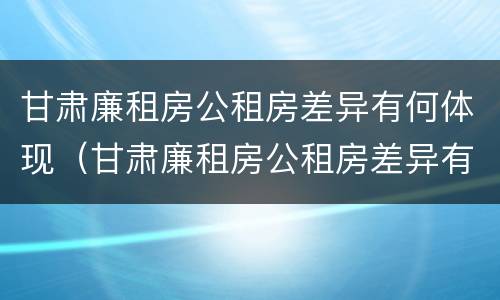 甘肃廉租房公租房差异有何体现（甘肃廉租房公租房差异有何体现和原因）