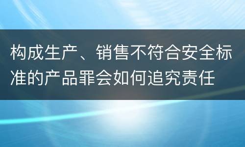 构成生产、销售不符合安全标准的产品罪会如何追究责任