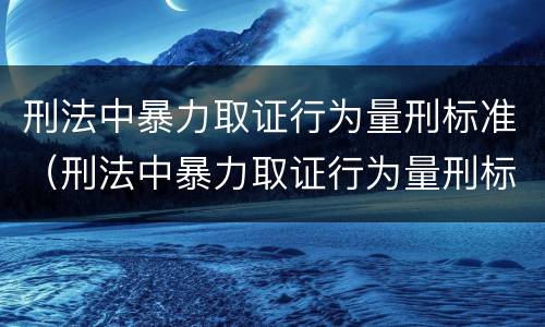刑法中暴力取证行为量刑标准（刑法中暴力取证行为量刑标准是什么）