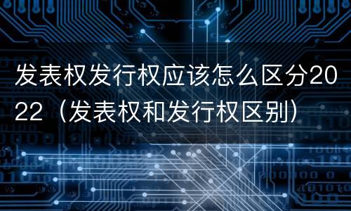 发表权发行权应该怎么区分2022（发表权和发行权区别）