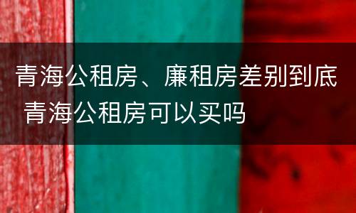 青海公租房、廉租房差别到底 青海公租房可以买吗